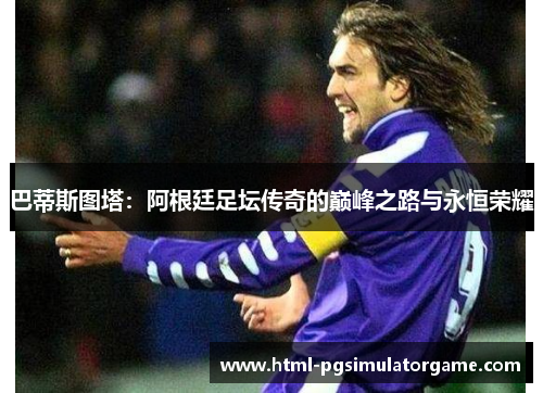 巴蒂斯图塔：阿根廷足坛传奇的巅峰之路与永恒荣耀