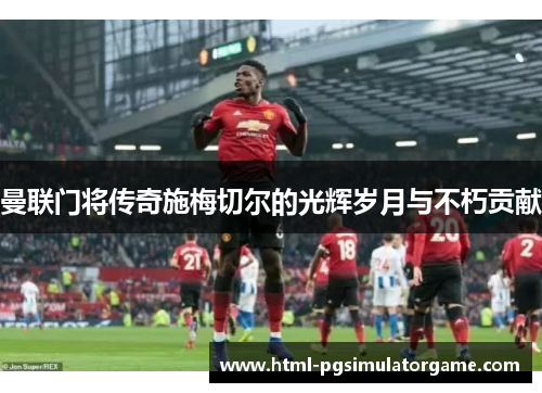 曼联门将传奇施梅切尔的光辉岁月与不朽贡献