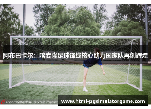 阿布巴卡尔：喀麦隆足球锋线核心助力国家队再创辉煌