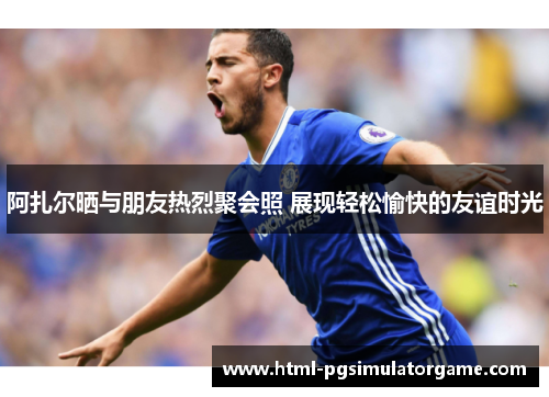 阿扎尔晒与朋友热烈聚会照 展现轻松愉快的友谊时光