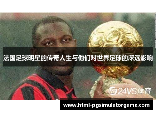 法国足球明星的传奇人生与他们对世界足球的深远影响