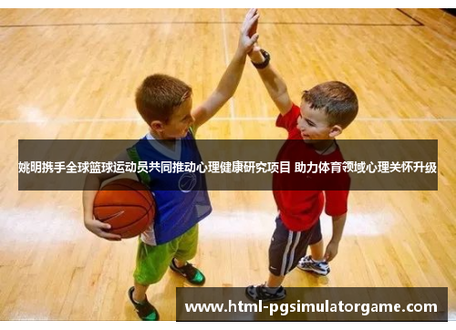 姚明携手全球篮球运动员共同推动心理健康研究项目 助力体育领域心理关怀升级
