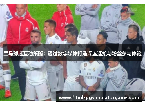 皇马球迷互动策略：通过数字媒体打造深度连接与粉丝参与体验