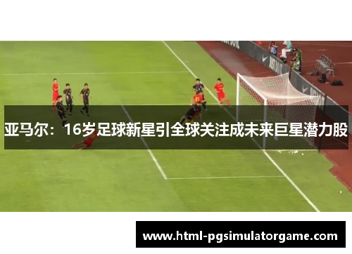 亚马尔：16岁足球新星引全球关注成未来巨星潜力股
