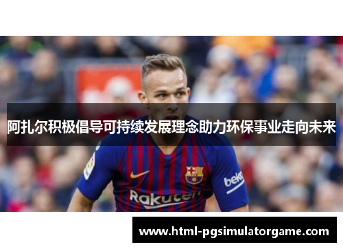 阿扎尔积极倡导可持续发展理念助力环保事业走向未来