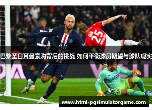 巴黎圣日耳曼豪购背后的挑战 如何平衡球员期望与球队现实