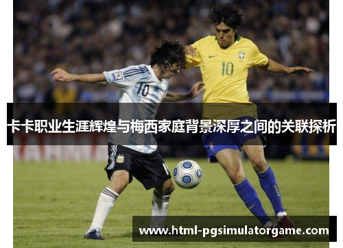 卡卡职业生涯辉煌与梅西家庭背景深厚之间的关联探析