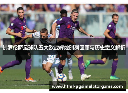 佛罗伦萨足球队五大欧战辉煌时刻回顾与历史意义解析