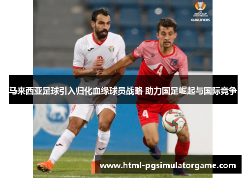 马来西亚足球引入归化血缘球员战略 助力国足崛起与国际竞争