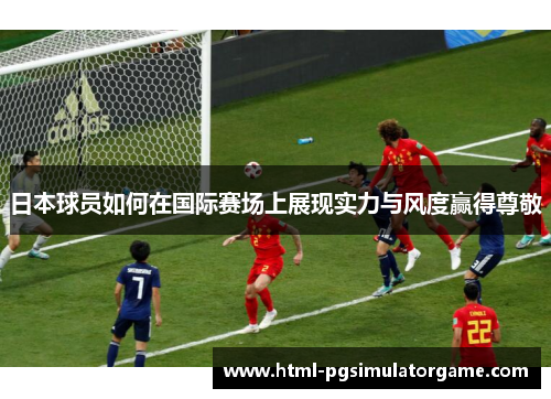 日本球员如何在国际赛场上展现实力与风度赢得尊敬