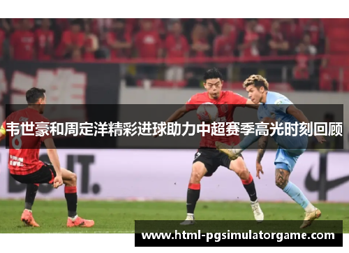 韦世豪和周定洋精彩进球助力中超赛季高光时刻回顾