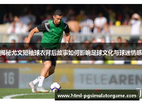 揭秘尤文短袖球衣背后故事如何影响足球文化与球迷情感